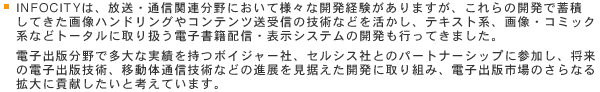 INFOCITYは、放送・通信関連分野において様々な開発経験がありますが、これらの開発で蓄積してきた画像ハンドリングやコンテンツ送受信の技術などを活かし、テキスト系、画像・コミック系などトータルに取り扱う電子書籍配信・表示システムの開発も行ってきました。電子出版分野で多大な実績を持つボイジャー社、セルシス社とのパートナーシップに参加し、将来の電子出版技術、移動体通信技術などの進展を見据えた開発に取り組み、電子出版市場のさらなる拡大に貢献したいと考えています。