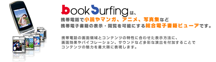 booksurfingは携帯電話で小説やマンガ、アニメ、写真集など携帯電子書籍の表示・閲覧を可能にする総合電子書籍ビューアです。
携帯電話の画面領域とコンテンツの特性に合わせた表示方法に、 画面効果やバイブレーション、サウンドなど多彩な演出を付加することで コンテンツの魅力を最大限に表現します。
