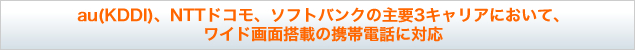 au(KDDI)、NTTドコモ、ソフトバンクの主要3キャリアにおいて、ワイド画面搭載の携帯電話に対応