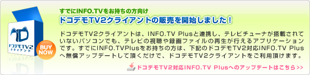 ドコデモTV2クライアント販売開始！ドコデモTV2クライアントは、INFO.TV Plusと連携し、テレビチューナが搭載されていないパソコンでも、テレビの視聴や、録画ファイルの再生が行えるアプリケーションです。ドコデモTV2クライアントを使用する場合は、ドコデモTV2対応INFO.TV Plusが必要となります。