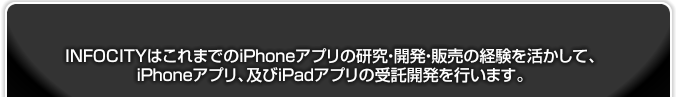 INFOCITY(インフォシティ)はこれまでのiPhoneアプリの研究・開発・販売の経験(bb2c/Peece.TV for iPhone/Balloo)を活かして、iPhoneアプリ、及びiPadアプリの受託開発を行います。
