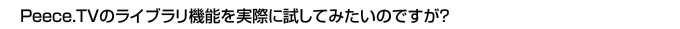 Peece.TVのライブラリ機能を実際に試してみたいのですが?