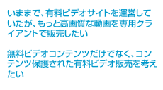 いままで、有料ビデオサイトを運営していたが、もっと高画質な動画を専用クライアントで販売したい 無料ビデオコンテンツだけでなく、コンテンツ保護された有料ビデオ販売を考えたい