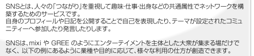SNS(ソーシャルネットワークサービス)はMixiやGREEのようにエンターテイメント性を主体とした場だけでなく以下の例のように業種や目的ごとに様々な利用の仕方があります。